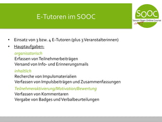 E-Tutoren im SOOC
• Einsatz von 3 bzw. 4 E-Tutoren (plus 3Veranstalterinnen)
• Hauptaufgaben:
organisatorisch
Erfassen vonTeilnehmerbeiträgen
Versand von Info- und Erinnerungsmails
inhaltlich
Recherche von Impulsmaterialien
Verfassen von Impulsbeiträgen und Zusammenfassungen
Teilnehmeraktivierung/Motivation/Bewertung
Verfassen von Kommentaren
Vergabe von Badges undVerbalbeurteilungen
 