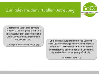 Zur Relevanz der virtuellen Betreuung
„Betreuung spielt eine zentrale
Rolle im E-Learning und stellt eine
Voraussetzung für die erfolgreiche
Umsetzung von entsprechenden
Angeboten dar.“
(Katzlinger &Windischbauer, 2011, S. 325)
„Bei allen Diskussionen um neue Content-
oder Learningmanagementsysteme,Web 2.0
oder Social Software spielt die didaktische
Unterstützung beim Lehren und Lernen mit
Neuen Medien immer eine große Rolle.“
(deWitt et al., 2007, S. 5)
 
