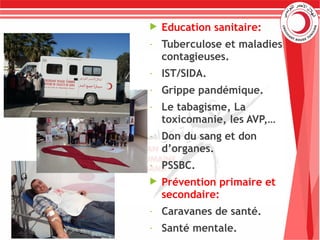  Education sanitaire:
- Tuberculose et maladies
contagieuses.
- IST/SIDA.
- Grippe pandémique.
- Le tabagisme, La
toxicomanie, les AVP,…
- Don du sang et don
d’organes.
- PSSBC.
 Prévention primaire et
secondaire:
- Caravanes de santé.
- Santé mentale.
 