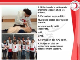 1. Diffusion de la culture de
premiers secours chez les
enfants.
2. Formation large public:
-Quelques gestes pour sauver
une vie.
-Attestation du petit
secouriste.
-APS.
-CPSE.
3. Formation des MPS et IPS.
4. Projet un club de
secourisme dans chaque
établissement scolaire.
 