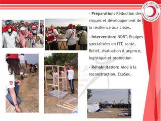 - Préparation: Réduction des
risques et développement de
la résilience aux crises.
- Intervention: NDRT, Equipes
spécialisées en ITT, santé,
Relief, évaluation d’urgence,
logistique et protection.
- Réhabilitation: Aide à la
reconstruction, EcoSec.
 