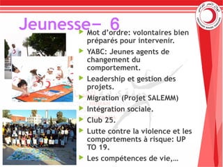 6-Jeunesse Mot d’ordre: volontaires bien
préparés pour intervenir.
 YABC: Jeunes agents de
changement du
comportement.
 Leadership et gestion des
projets.
 Migration (Projet SALEMM)
 Intégration sociale.
 Club 25.
 Lutte contre la violence et les
comportements à risque: UP
TO 19.
 Les compétences de vie,…
 