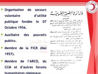  Organisation de secours
volontaire d’utilité
publique fondée le 07
Octobre 1956.
 Auxiliaire des pouvoirs
publics.
 Membre de la FICR (Mai
1957).
 Membre de l’ARCO, du
CCM et d’autres forums
 