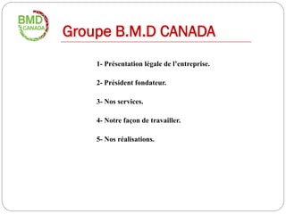 Groupe B.M.D CANADA
    1- Présentation légale de l’entreprise.

    2- Président fondateur.

    3- Nos services.

    4- Notre façon de travailler.

    5- Nos réalisations.
 