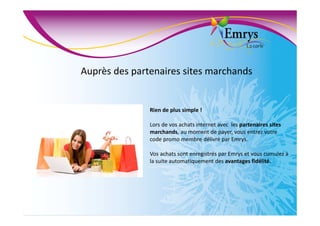 Auprès des partenaires sites marchands
Rien de plus simple !
Lors de vos achats internet avec les partenaires sites
marchands, au moment de payer, vous entrez votre
code promo membre délivré par Emrys.
Vos achats sont enregistrés par Emrys et vous cumulez à
la suite automatiquement des avantages fidélité.
 