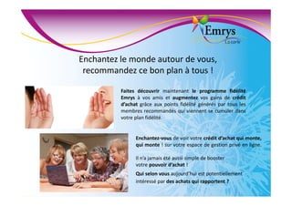 Enchantez le monde autour de vous,
recommandez ce bon plan à tous !
Faites découvrir maintenant le programme fidélité
Emrys à vos amis et augmentez vos gains de crédit
d’achat grâce aux points fidélité générés par tous les
membres recommandés qui viennent se cumuler dans
votre plan fidélité.
Enchantez-vous de voir votre crédit d’achat qui monte,
qui monte ! sur votre espace de gestion privé en ligne.
Il n’a jamais été aussi simple de booster
votre pouvoir d’achat !
Qui selon vous aujourd’hui est potentiellement
intéressé par des achats qui rapportent ?
 