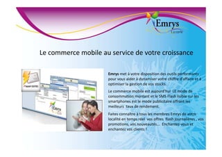 Le commerce mobile au service de votre croissance
Emrys met à votre disposition des outils performants
pour vous aider à dynamiser votre chiffre d'affaire et à
optimiser la gestion de vos stocks.
Le commerce mobile est aujourd'hui LE mode de
consommation montant et le SMS Flash lisible sur les
smartphones est le mode publicitaire offrant les
meilleurs taux de rendement.
Faites connaître à tous les membres Emrys de votre
localité en temps réel vos offres flash journalières , vos
promotions, vos nouveautés... Enchantez-vous et
enchantez vos clients !
.
 