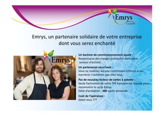 Emrys, un partenaire solidaire de votre entreprise
dont vous serez enchanté
Un barème de commissionnement ajusté :
Respectueux des marges pratiquées dans votre
secteur d’activité.
Un partenariat sécurisant :
Vous ne reversez aucune commission à Emrys si ses
membres n’achètent pas chez vous.
Pas de nouveau lecteur de cartes à acheter :
Seule l’activation de votre TPE bancaire est requise pour
reconnaitre la carte Emrys.
Délai d’activation : 48h après demande.
Coût de l’opération :
Selon vous ???
 