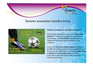 Devenez association membre Emrys
Profitez du programme associations membres !
Emrys étudie spécialement pour vous un prix très
attractif en fonction du nombre de vos adhérents.
Commandez une série limitée de cartes Emrys à
l’effigie de votre association et offrez-les à vos
membres.
Emrys verse sur votre compte bancaire les sommes
de 15€ habituellement données aux membres Emrys
sous forme de crédit d’achat. Un moyen simple, facile
et efficace de récolter des fonds pour votre
association en plus des subventions et des dons
habituellement reçus.
 