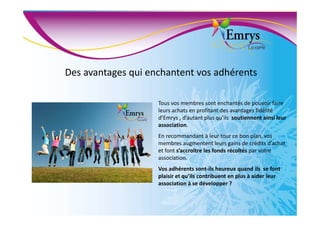 Des avantages qui enchantent vos adhérents
Tous vos membres sont enchantés de pouvoir faire
leurs achats en profitant des avantages fidélité
d’Emrys , d’autant plus qu’ils soutiennent ainsi leur
association.
En recommandant à leur tour ce bon plan, vos
membres augmentent leurs gains de crédits d’achat
et font s’accroître les fonds récoltés par votre
association.
Vos adhérents sont-ils heureux quand ils se font
plaisir et qu’ils contribuent en plus à aider leur
association à se développer ?
 