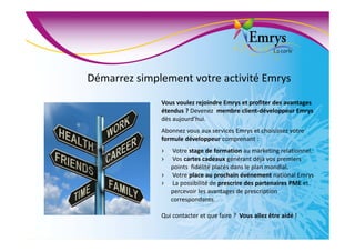 Démarrez simplement votre activité Emrys
Vous voulez rejoindre Emrys et profiter des avantages
étendus ? Devenez membre client-développeur Emrys
dès aujourd’hui.
Abonnez vous aux services Emrys et choisissez votre
formule développeur comprenant :
› Votre stage de formation au marketing relationnel.
› Vos cartes cadeaux générant déjà vos premiers
points fidélité placés dans le plan mondial.
› Votre place au prochain événement national Emrys
› La possibilité de prescrire des partenaires PME et
percevoir les avantages de prescription
correspondants.
Qui contacter et que faire ? Vous allez être aidé !
 