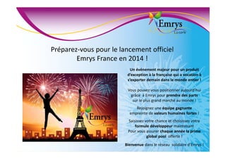 Préparez-vous pour le lancement officiel
Emrys France en 2014 !
Un événement majeur pour un produit
d’exception à la française qui a vocation à
s’exporter demain dans le monde entier !
Vous pouvez vous positionner aujourd’hui
grâce à Emrys pour prendre des parts
sur le plus grand marché au monde !
Rejoignez une équipe gagnante
empreinte de valeurs humaines fortes !
Saisissez votre chance et choisissez votre
formule développeur maintenant
Pour vous assurer chaque année la prime
global pool offerte !
Bienvenue dans le réseau solidaire d’Emrys !
 
