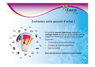 Enchantez votre pouvoir d'achat !
%
%
%
%
%
%
%
%
%
%
%
%
En qualité de membre client Emrys, obtenez des
avantages fidélité partout lors de vos achats grâce au
programme fidélité multi-canaux et multi-enseignes .
Auprès des :
› Commerces et services de proximité.
› Enseignes de la grande distribution.
› Sites marchands.
Dans tous les secteurs d’activité et toute l'année !
 
