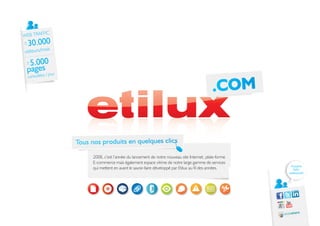 IC
WEB TRAFF
±   30.000
            is
visiteurs/mo

 ±5.000
 pages jour
 consultées /

                                                                                           .COM


                 Tous nos produits en quelques clics

                       2008, c’est l’année du lancement de notre nouveau site Internet, plate-forme
                       E-commerce mais également espace vitrine de notre large gamme de services
                                                                                                        Rejoignez
                       qui mettent en avant le savoir-faire développé par Etilux au fil des années.      notre
                                                                                                      communauté
 