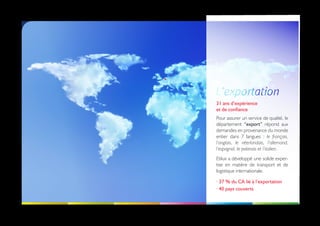 31 ans d’expérience
et de confiance
Pour assurer un service de qualité, le
département “export” répond aux
demandes en provenance du monde
entier dans 7 langues : le français,
l’anglais, le néerlandais, l’allemand,
l’espagnol, le polonais et l’italien.
Etilux a développé une solide exper-
tise en matière de transport et de
logistique internationale.

· 37 % du CA lié à l’exportation
· 40 pays couverts
 