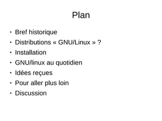 Plan
● Bref historique
● Distributions « GNU/Linux » ?
● Installation
● GNU/linux au quotidien
● Idées reçues
● Pour aller plus loin
● Discussion
 