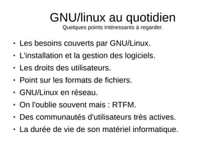 GNU/linux au quotidien
Quelques points intéressants à regarder.
● Les besoins couverts par GNU/Linux.
● L'installation et la gestion des logiciels.
● Les droits des utilisateurs.
● Point sur les formats de fichiers.
● GNU/Linux en réseau.
● On l'oublie souvent mais : RTFM.
● Des communautés d'utilisateurs très actives.
● La durée de vie de son matériel informatique.
 