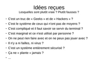 Idées reçues
Lesquelles sont plutôt vraie ? Plutôt fausses ?
● C'est un truc de « Geeks » et de « Hackers » ?
● C'est le système de ceux qui n'ont pas de moyens ?
● C'est compliqué et il faut savoir se servir du terminal ?
● C'est marginal et ce n'est utilisé par personne ?
● On ne peut rien faire avec et on ne peux pas jouer avec ?
● Il n'y a ni failles, ni virus ?
● C’est un système entièrement sécurisé ?
● Ça ne « plante » jamais ?
● ...
 