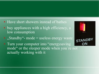 Have short showers instead of bathes buy appliances with a high efficiency, a low consumption  „ Standby“- mode = useless energy waste Turn your computer into “energysaving mode“ or the sleeper mode when you´re not actually working with it 