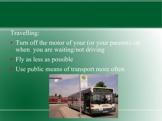 Travelling: Turn off the motor of your (or your parents) car when  you are waiting/not driving Fly as less as possible Use public means of transport more often 