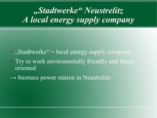 „ Stadtwerke“ Neustrelitz A local energy supply company „ Stadtwerke“ = local energy supply company Try to work enviromentally friendly and future oriented ->  biomass power station in Neustrelitz 