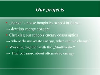 Our projects „ Babke“ - house bought by school in Babke  ->  develop energy concept Checking our schools energy consumption ->  where do we waste energy, what can we change? Working together with the „Stadtwerke“  ->  find out more about alternative energy  