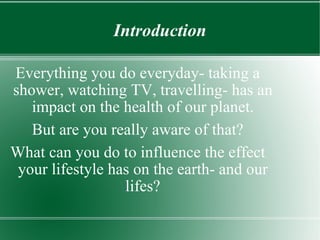 Introduction Everything you do everyday- taking a shower, watching TV, travelling- has an impact on the health of our planet. But are you really aware of that? What can you do to influence the effect your lifestyle has on the earth- and our lifes? 