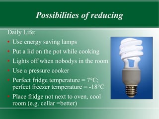 Possibilities of reducing Daily Life: Use energy saving lamps Put a lid on the pot while cooking Lights off when nobodys in the room Use a pressure cooker Perfect fridge temperature = 7°C; perfect freezer temperature = -18°C Place fridge not next to oven, cool room (e.g. cellar =better) 
