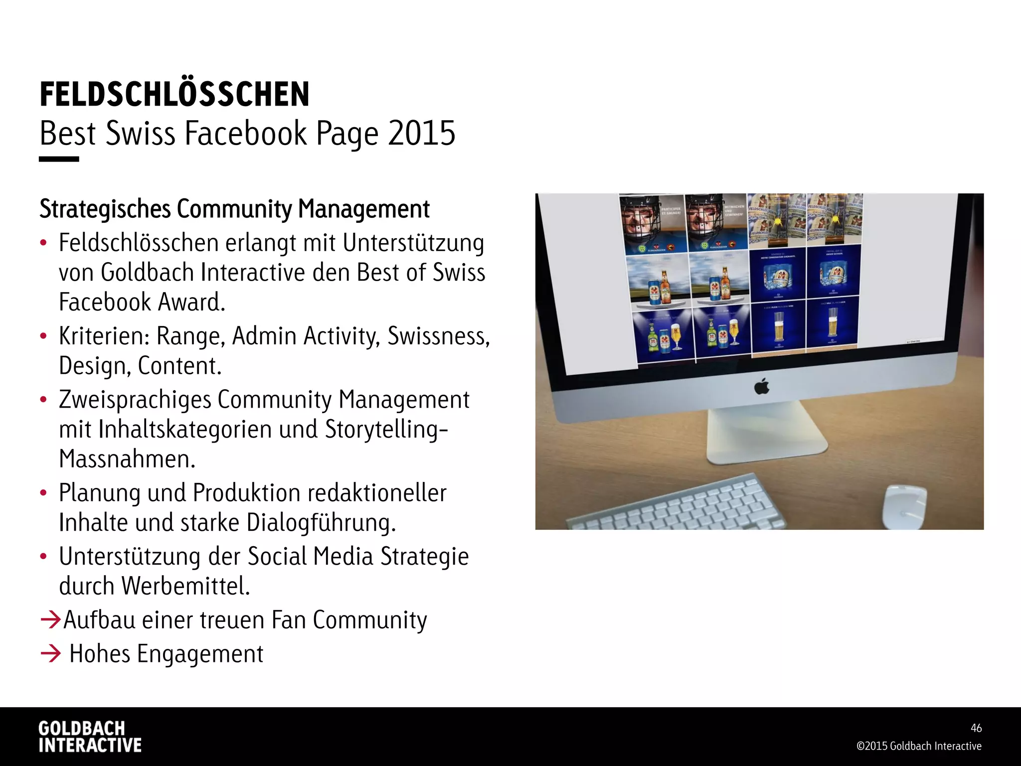 FELDSCHLÖSSCHEN
Best Swiss Facebook Page 2015
©2015 Goldbach Interactive
46
Strategisches Community Management
• Feldschlösschen erlangt mit Unterstützung
von Goldbach Interactive den Best of Swiss
Facebook Award.
• Kriterien: Range, Admin Activity, Swissness,
Design, Content.
• Zweisprachiges Community Management
mit Inhaltskategorien und Storytelling-
Massnahmen.
• Planung und Produktion redaktioneller
Inhalte und starke Dialogführung.
• Unterstützung der Social Media Strategie
durch Werbemittel.
Aufbau einer treuen Fan Community
 Hohes Engagement
 