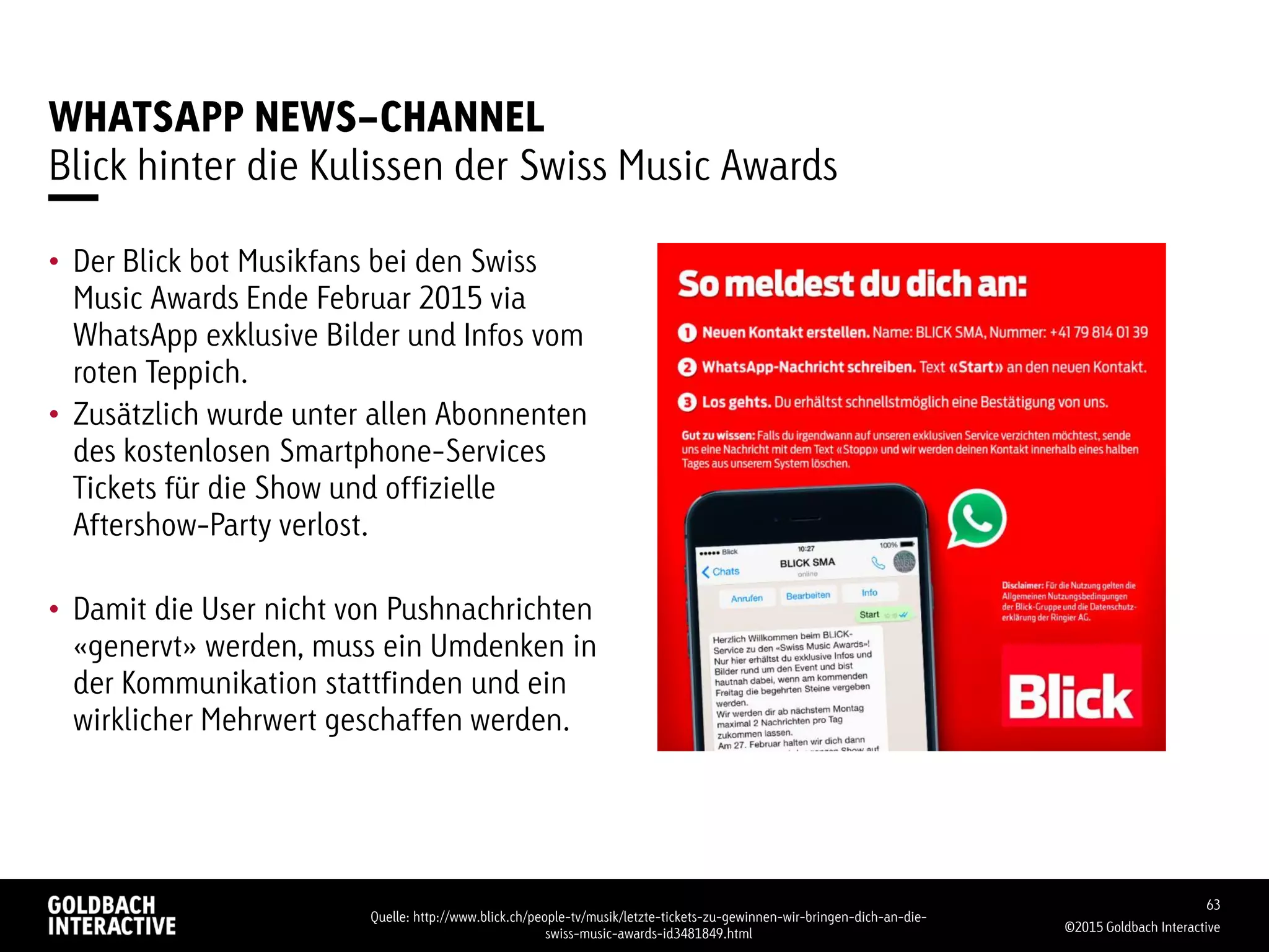 WHATSAPP NEWS-CHANNEL
Blick hinter die Kulissen der Swiss Music Awards
• Der Blick bot Musikfans bei den Swiss
Music Awards Ende Februar 2015 via
WhatsApp exklusive Bilder und Infos vom
roten Teppich.
• Zusätzlich wurde unter allen Abonnenten
des kostenlosen Smartphone-Services
Tickets für die Show und offizielle
Aftershow-Party verlost.
• Damit die User nicht von Pushnachrichten
«genervt» werden, muss ein Umdenken in
der Kommunikation stattfinden und ein
wirklicher Mehrwert geschaffen werden.
©2015 Goldbach Interactive
63
Quelle: http://www.blick.ch/people-tv/musik/letzte-tickets-zu-gewinnen-wir-bringen-dich-an-die-
swiss-music-awards-id3481849.html
 
