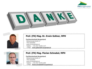 Prof. (FH) Mag. Florian Schnabel, MPH 
Fachhochschule Burgenland 
Steinamangerstraße 21 
7423 Pinkafeld 
www.fh-burgenland.at 
Telefon: +43 3357 45370 1050 
E-Mail: florian.schnabel@fh-burgenland.at 
Prof. (FH) Mag. Dr. Erwin Gollner, MPH 
Fachhochschule Burgenland 
Steinamangerstraße 21 
7423 Pinkafeld 
www.fh-burgenland.at 
Telefon: +43 3357 45370 1137 
E-Mail: erwin.gollner@fh-burgenland.at 