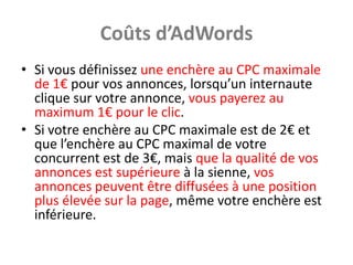 Coûts d’AdWords
• Si vous définissez une enchère au CPC maximale
  de 1€ pour vos annonces, lorsqu’un internaute
  clique sur votre annonce, vous payerez au
  maximum 1€ pour le clic.
• Si votre enchère au CPC maximale est de 2€ et
  que l’enchère au CPC maximal de votre
  concurrent est de 3€, mais que la qualité de vos
  annonces est supérieure à la sienne, vos
  annonces peuvent être diffusées à une position
  plus élevée sur la page, même votre enchère est
  inférieure.
 