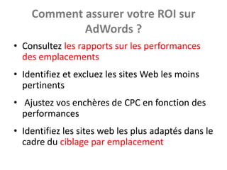 Comment assurer votre ROI sur
            AdWords ?
• Consultez les rapports sur les performances
  des emplacements
• Identifiez et excluez les sites Web les moins
  pertinents
• Ajustez vos enchères de CPC en fonction des
  performances
• Identifiez les sites web les plus adaptés dans le
  cadre du ciblage par emplacement
 