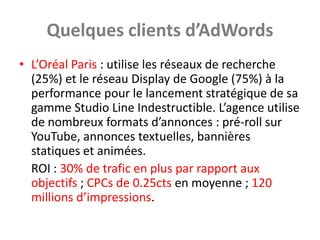 Quelques clients d’AdWords
• L’Oréal Paris : utilise les réseaux de recherche
  (25%) et le réseau Display de Google (75%) à la
  performance pour le lancement stratégique de sa
  gamme Studio Line Indestructible. L’agence utilise
  de nombreux formats d’annonces : pré-roll sur
  YouTube, annonces textuelles, bannières
  statiques et animées.
  ROI : 30% de trafic en plus par rapport aux
  objectifs ; CPCs de 0.25cts en moyenne ; 120
  millions d’impressions.
 