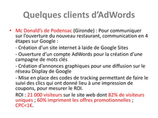 Quelques clients d’AdWords
• Mc Donald’s de Podensac (Gironde) : Pour communiquer
  sur l’ouverture du nouveau restaurant, communication en 4
  étapes sur Google :
  - Création d’un site internet à laide de Google Sites
  - Ouverture d’un compte AdWords pour la création d’une
  campagne de mots clés
  - Création d’annonces graphiques pour une diffusion sur le
  réseau Display de Google
  - Mise en place des codes de tracking permettant de faire le
  suivi des clics qui ont donné lieu à une impression de
  coupons, pour mesurer le ROI.
  ROI : 21 000 visiteurs sur le site web dont 82% de visiteurs
  uniques ; 60% impriment les offres promotionnelles ;
  CPC<1€.
 