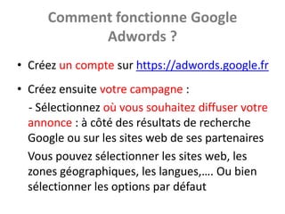 Comment fonctionne Google
            Adwords ?
• Créez un compte sur https://adwords.google.fr
• Créez ensuite votre campagne :
  - Sélectionnez où vous souhaitez diffuser votre
  annonce : à côté des résultats de recherche
  Google ou sur les sites web de ses partenaires
  Vous pouvez sélectionner les sites web, les
  zones géographiques, les langues,…. Ou bien
  sélectionner les options par défaut
 