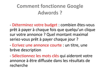 Comment fonctionne Google
         Adwords ?

- Déterminez votre budget : combien êtes-vous
prêt à payer à chaque fois que quelqu’un clique
sur votre annonce ? Quel montant maximal
seriez-vous prêt à payer chaque jour ?
- Ecrivez une annonce courte : un titre, une
brève description
- Sélectionnez les mots clés qui aideront votre
annonce à être diffusée dans les résultats de
recherche
 
