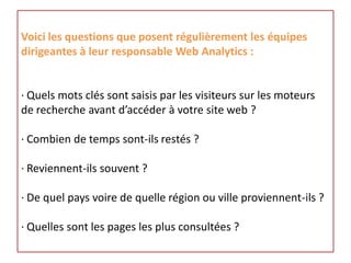 Voici les questions que posent régulièrement les équipes
dirigeantes à leur responsable Web Analytics :


· Quels mots clés sont saisis par les visiteurs sur les moteurs
de recherche avant d’accéder à votre site web ?

· Combien de temps sont-ils restés ?

· Reviennent-ils souvent ?

· De quel pays voire de quelle région ou ville proviennent-ils ?

· Quelles sont les pages les plus consultées ?
 