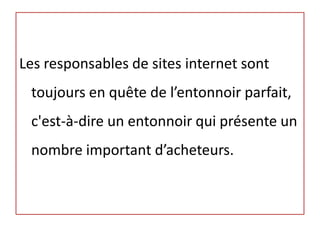 Les responsables de sites internet sont
 toujours en quête de l’entonnoir parfait,
 c'est-à-dire un entonnoir qui présente un
 nombre important d’acheteurs.
 