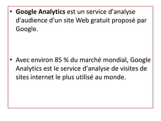 • Google Analytics est un service d'analyse
  d'audience d'un site Web gratuit proposé par
  Google.



• Avec environ 85 % du marché mondial, Google
  Analytics est le service d'analyse de visites de
  sites internet le plus utilisé au monde.
 