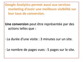 Google Analytics permet aussi aux services
 marketing d’avoir une meilleure visibilité sur
 leur taux de conversion.

Une conversion peut être représentée par des
 actions telles que :

· La durée d’une visite : 3 minutes sur un site.

· Le nombre de pages vues : 5 pages sur le site.
 