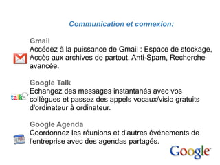 2. Google Apps

                  Communication et connexion:

       Gmail
       Accédez à la puissance de Gmail : Espace de stockage,
       Accès aux archives de partout, Anti-Spam, Recherche
       avancée.

       Google Talk
       Echangez des messages instantanés avec vos
       collègues et passez des appels vocaux/visio gratuits
       d'ordinateur à ordinateur.

       Google Agenda
       Coordonnez les réunions et d'autres événements de
       l'entreprise avec des agendas partagés.
 