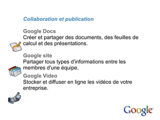2. Google Apps

        Collaboration et publication

        Google Docs
        Créer et partager des documents, des feuilles de
        calcul et des présentations.

        Google site
        Partager tous types d'informations entre les
        membres d'une équipe.
        Google Video
        Stocker et diffuser en ligne les vidéos de votre
        entreprise.
 