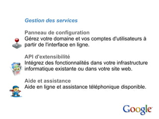 2. Google Apps

         Gestion des services

         Panneau de configuration
         Gérez votre domaine et vos comptes d'utilisateurs à
         partir de l'interface en ligne.

         API d'extensibilité
         Intégrez des fonctionnalités dans votre infrastructure
         informatique existante ou dans votre site web.

         Aide et assistance
         Aide en ligne et assistance téléphonique disponible.
 
