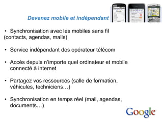 3. Avantages

          Devenez mobile et indépendant

• Synchronisation avec les mobiles sans fil
(contacts, agendas, mails)

 • Service indépendant des opérateur télécom

 • Accès depuis n’importe quel ordinateur et mobile
   connecté à internet

 • Partagez vos ressources (salle de formation,
   véhicules, techniciens…)

 • Synchronisation en temps réel (mail, agendas,
   documents…)
 