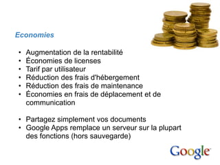 3. Avantages


   Economies

    •   Augmentation de la rentabilité
    •   Économies de licenses
    •   Tarif par utilisateur
    •   Réduction des frais d'hébergement
    •   Réduction des frais de maintenance
    •   Économies en frais de déplacement et de
        communication

    • Partagez simplement vos documents
    • Google Apps remplace un serveur sur la plupart
      des fonctions (hors sauvegarde)
 