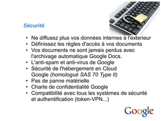 3. Avantages


        Sécurité

         • Ne diffusez plus vos données internes à l'exterieur
         • Définissez les règles d'accès à vos documents
         • Vos documents ne sont jamais perdus avec
           l'archivage automatique Google Docs.
         • L'anti-spam et anti-virus de Google
         • Sécurité de l'hébergement en Cloud
           Google (homologué SAS 70 Type II)
         • Pas de panne matérielle
         • Charte de confidentialité Google
         • Compatibilité avec tous les systèmes de sécurité
           et authentification (token-VPN...)
 