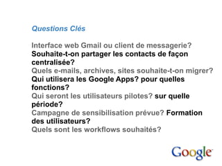 4. Mise en place

         Questions Clés

         Interface web Gmail ou client de messagerie?
         Souhaite-t-on partager les contacts de façon
         centralisée?
         Quels e-mails, archives, sites souhaite-t-on migrer?
         Qui utilisera les Google Apps? pour quelles
         fonctions?
         Qui seront les utilisateurs pilotes? sur quelle
         période?
         Campagne de sensibilisation prévue? Formation
         des utilisateurs?
         Quels sont les workflows souhaités?
 