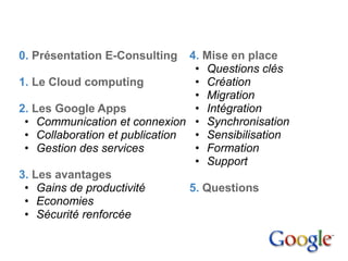 Sommaire


  0. Présentation E-Consulting    4. Mise en place
                                   • Questions clés
  1. Le Cloud computing            • Création
                                   • Migration
  2. Les Google Apps               • Intégration
   • Communication et connexion • Synchronisation
   • Collaboration et publication  • Sensibilisation
   • Gestion des services          • Formation
                                   • Support
  3. Les avantages
   • Gains de productivité        5. Questions
   • Economies
   • Sécurité renforcée
 