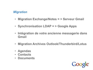4. Mise en place

         Migration

          • Migration Exchange/Notes = > Serveur Gmail

          • Synchronisation LDAP = > Google Apps

          • Intégration de votre ancienne messagerie dans
            Gmail

          • Migration Archives Outlook/Thunderbird/Lotus

          • Agendas
          • Contacts
          • Documents
 
